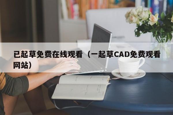 已起草免费在线观看（一起草CAD免费观看网站）