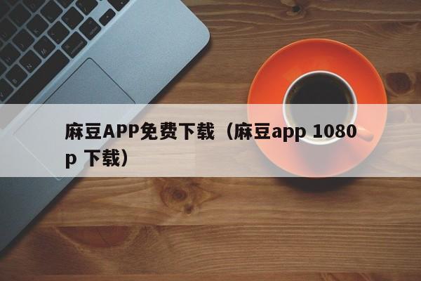 麻豆APP免费下载（麻豆app 1080p 下载）