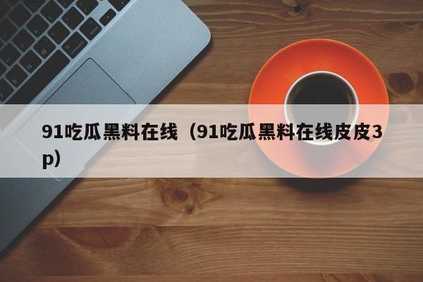 91吃瓜黑料在线（91吃瓜黑料在线皮皮3p）