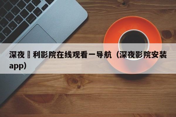 深夜褔利影院在线观看一导航（深夜影院安装app）