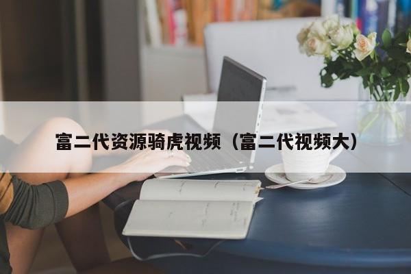 富二代资源骑虎视频（富二代视频大）