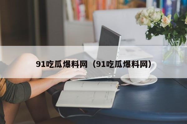 91吃瓜爆料网（91吃瓜爆料网）