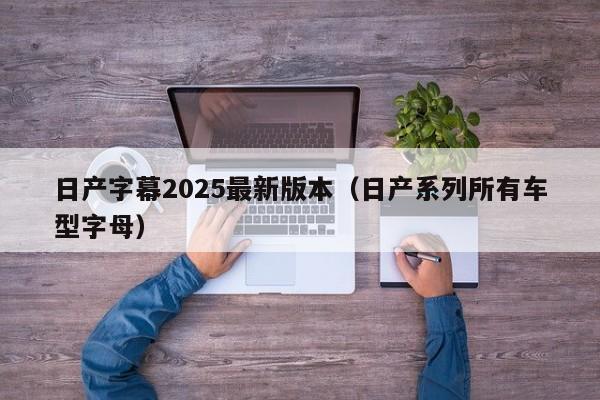 日产字幕2025最新版本（日产系列所有车型字母）
