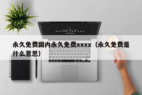 永久免费国内永久免费xxxx（永久免费是什么意思）