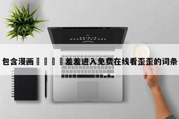 包含漫画🈲羞羞进入免费在线看歪歪的词条