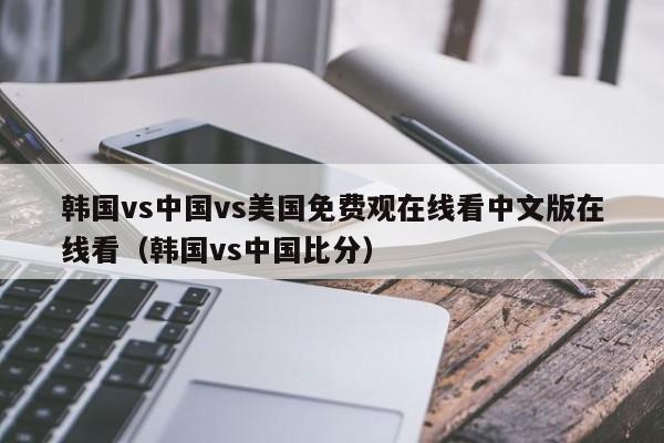 韩国vs中国vs美国免费观在线看中文版在线看（韩国vs中国比分）