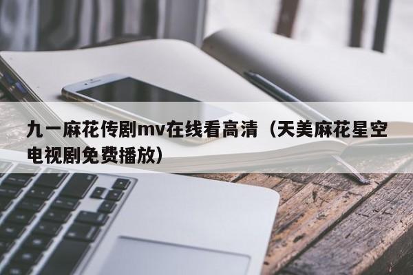 九一麻花传剧mv在线看高清（天美麻花星空电视剧免费播放）