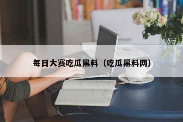每日大赛吃瓜黑料（吃瓜黑料网）