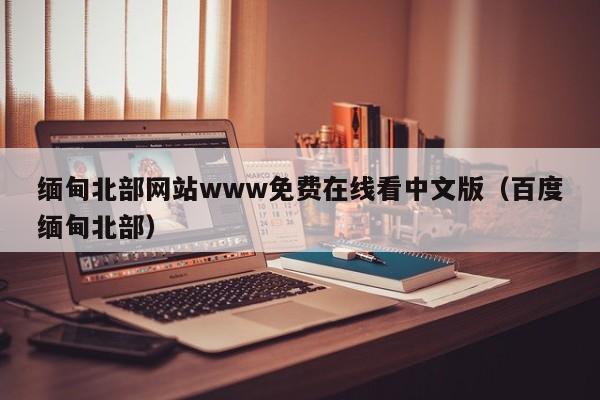 缅甸北部网站www免费在线看中文版（百度缅甸北部）