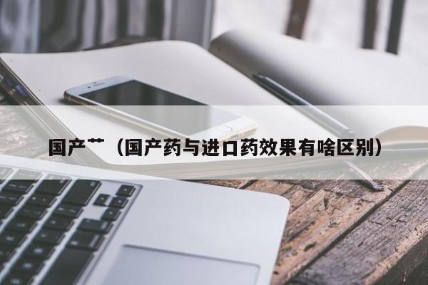 国产艹（国产药与进口药效果有啥区别）