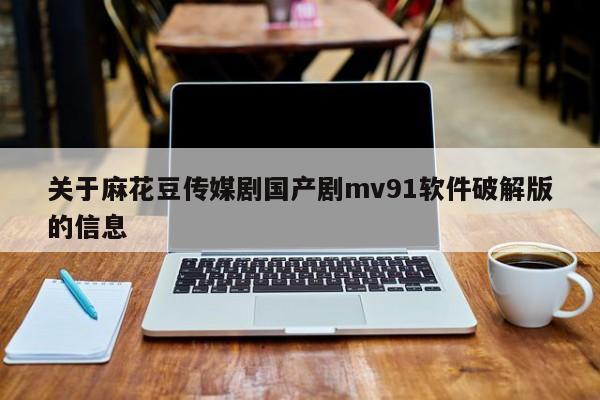 关于麻花豆传媒剧国产剧mv91软件破解版的信息