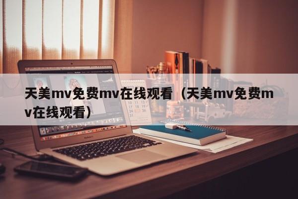 天美mv免费mv在线观看（天美mv免费mv在线观看）